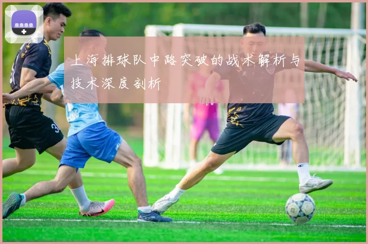 上海排球队中路突破的战术解析与技术深度剖析