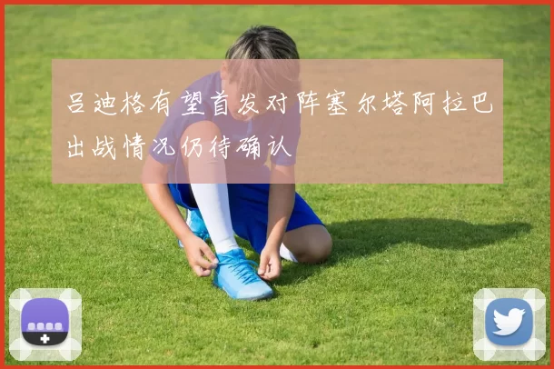 吕迪格有望首发对阵塞尔塔阿拉巴出战情况仍待确认