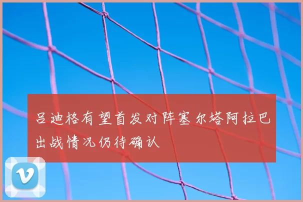 吕迪格有望首发对阵塞尔塔阿拉巴出战情况仍待确认
