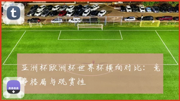 亚洲杯欧洲杯世界杯横向对比：竞争格局与观赏性