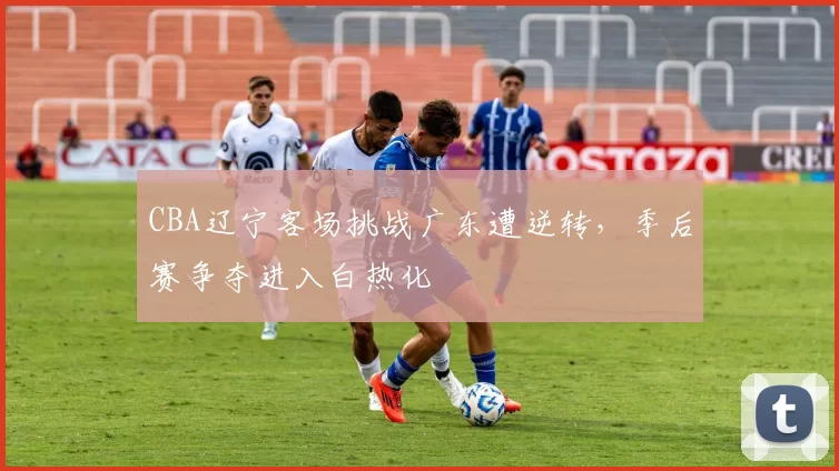 CBA辽宁客场挑战广东遭逆转，季后赛争夺进入白热化