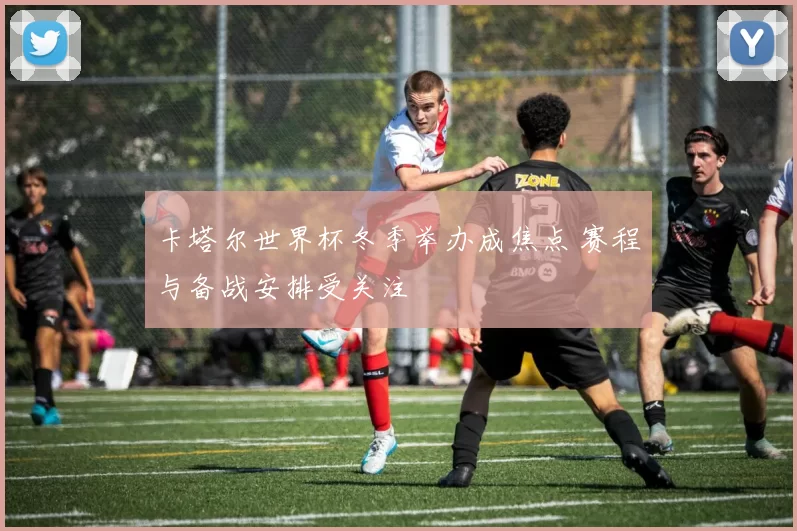 卡塔尔世界杯冬季举办成焦点 赛程与备战安排受关注
