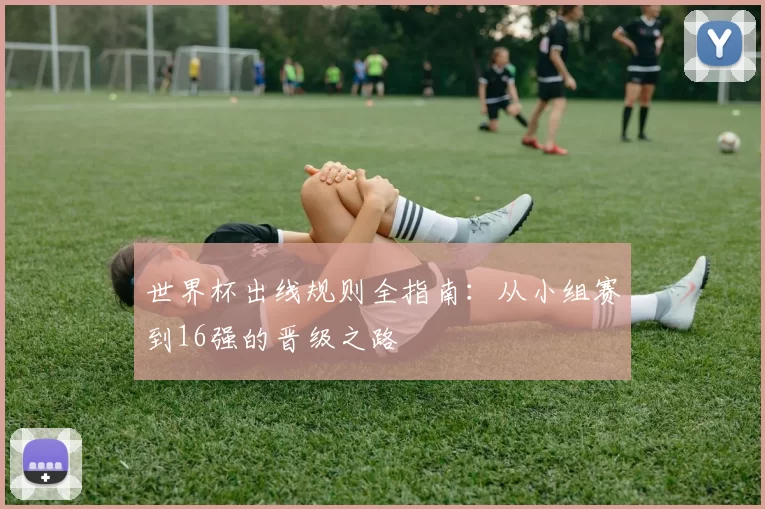 世界杯出线规则全指南：从小组赛到16强的晋级之路
