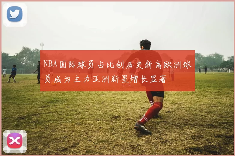 NBA国际球员占比创历史新高欧洲球员成为主力亚洲新星增长显著