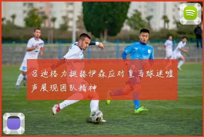 吕迪格力挺赫伊森应对皇马球迷嘘声展现团队精神