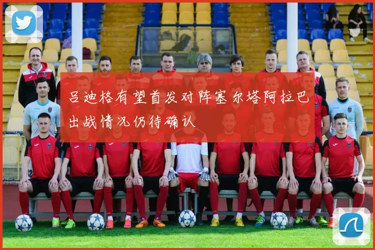 吕迪格有望首发对阵塞尔塔阿拉巴出战情况仍待确认