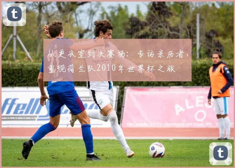 从更衣室到决赛场：专访亲历者，重现荷兰队2010年世界杯之旅