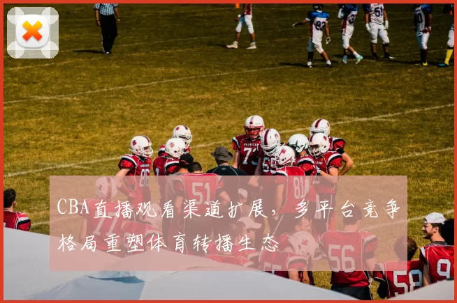 CBA直播观看渠道扩展，多平台竞争格局重塑体育转播生态