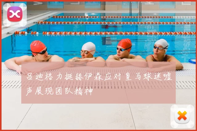 吕迪格力挺赫伊森应对皇马球迷嘘声展现团队精神
