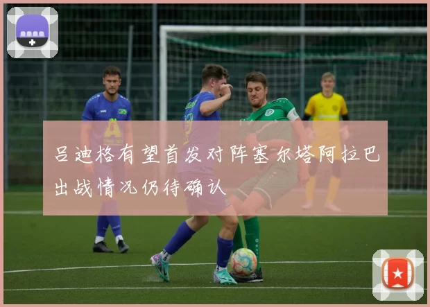 吕迪格有望首发对阵塞尔塔阿拉巴出战情况仍待确认