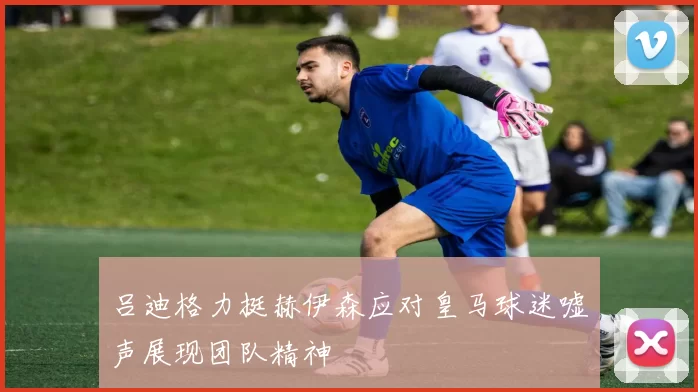吕迪格力挺赫伊森应对皇马球迷嘘声展现团队精神