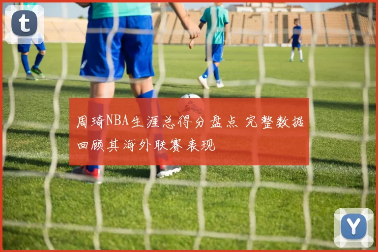 周琦NBA生涯总得分盘点 完整数据回顾其海外联赛表现