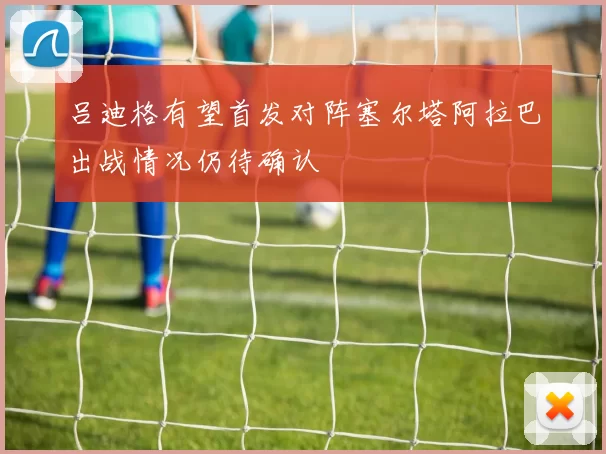 吕迪格有望首发对阵塞尔塔阿拉巴出战情况仍待确认