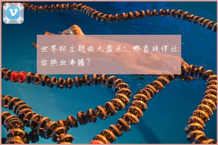 世界杯主题曲大盘点：哪首旋律让你热血沸腾？