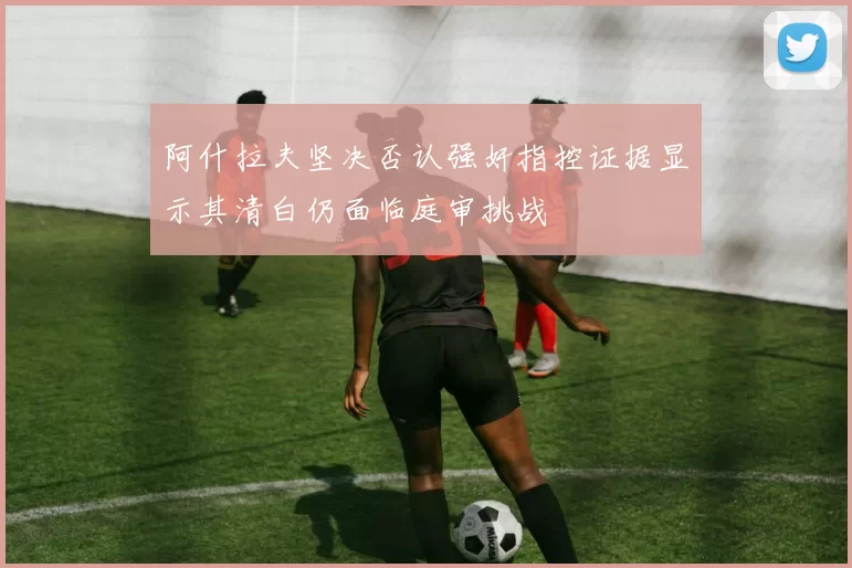 阿什拉夫坚决否认强奸指控证据显示其清白仍面临庭审挑战