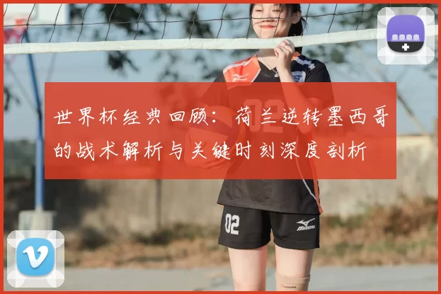 世界杯经典回顾：荷兰逆转墨西哥的战术解析与关键时刻深度剖析