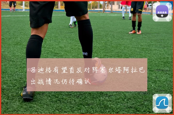 吕迪格有望首发对阵塞尔塔阿拉巴出战情况仍待确认