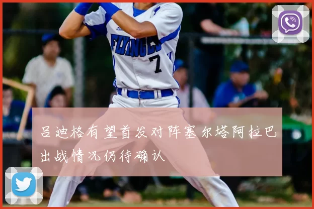 吕迪格有望首发对阵塞尔塔阿拉巴出战情况仍待确认