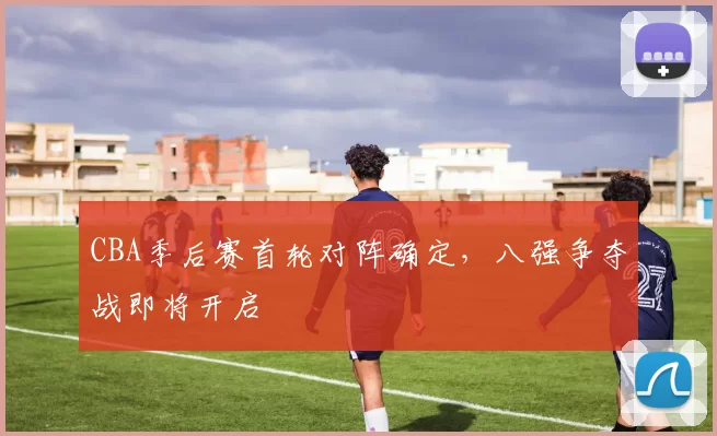 CBA季后赛首轮对阵确定，八强争夺战即将开启