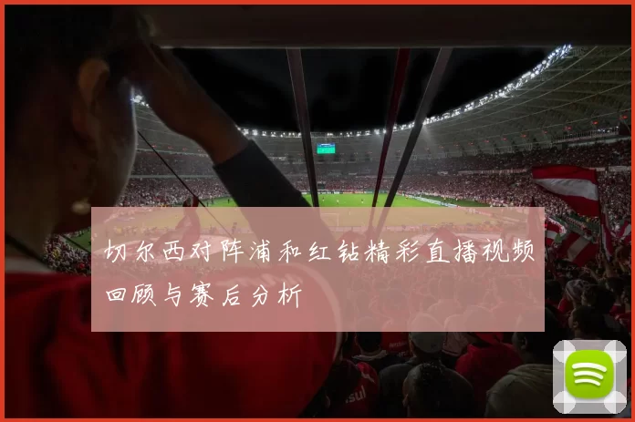 切尔西对阵浦和红钻精彩直播视频回顾与赛后分析