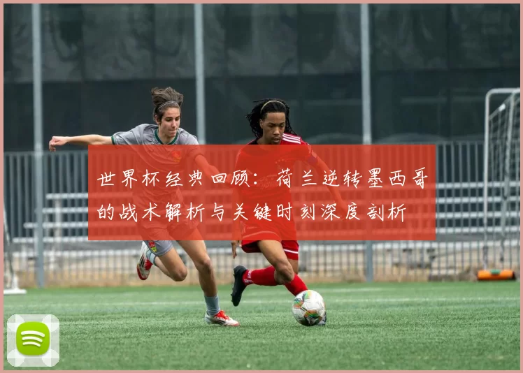 世界杯经典回顾：荷兰逆转墨西哥的战术解析与关键时刻深度剖析