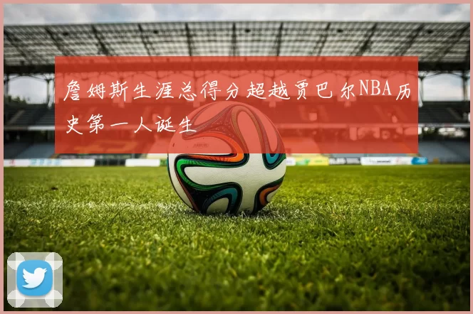 詹姆斯生涯总得分超越贾巴尔NBA历史第一人诞生