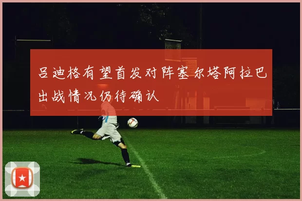 吕迪格有望首发对阵塞尔塔阿拉巴出战情况仍待确认