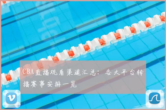 CBA直播观看渠道汇总：各大平台转播赛事安排一览