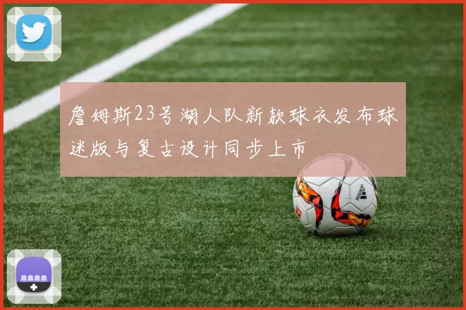 詹姆斯23号湖人队新款球衣发布球迷版与复古设计同步上市