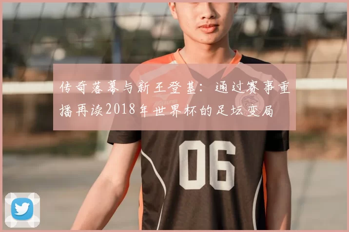 传奇落幕与新王登基：通过赛事重播再读2018年世界杯的足坛变局