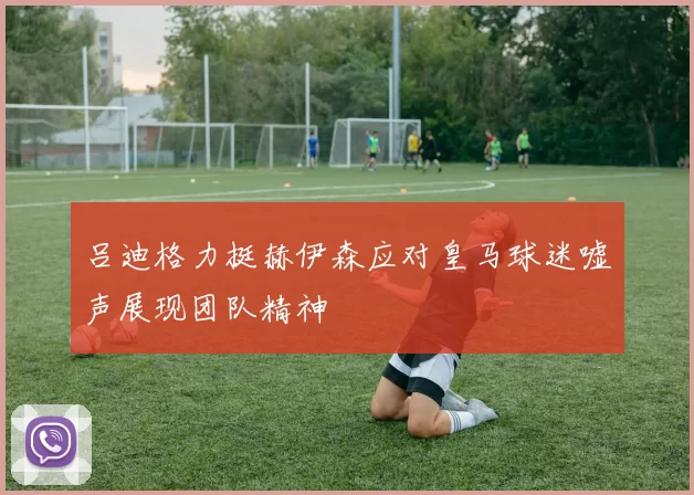 吕迪格力挺赫伊森应对皇马球迷嘘声展现团队精神