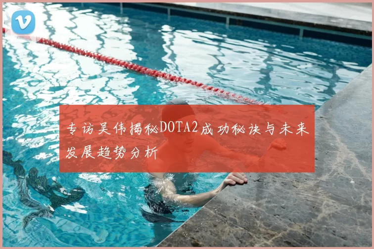 专访吴伟揭秘DOTA2成功秘诀与未来发展趋势分析