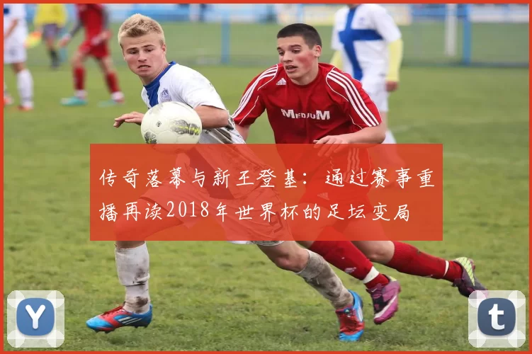 传奇落幕与新王登基：通过赛事重播再读2018年世界杯的足坛变局