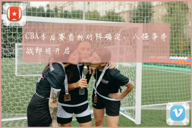 CBA季后赛首轮对阵确定，八强争夺战即将开启